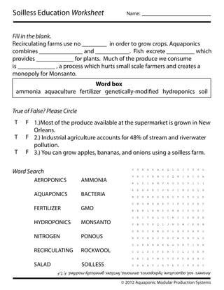 Soilless Education Worksheet                               Name:    __________________


Fill in the blank.
Recirculating farms use no ________ in order to grow crops. Aquaponics
combines ______________ and ___________. Fish excrete _________ which
provides ____________ for plants. Much of the produce we consume
is ____________ , a process which hurts small scale farmers and creates a
monopoly for Monsanto.
                             Word box
 ammonia aquaculture fertilizer genetically-modi ed hydroponics soil


True of False? Please Circle
T    F 1.)Most of the produce available at the supermarket is grown in New
       Orleans.
T    F 2.) Industrial agriculture accounts for 48% of stream and riverwater
       pollution.
T    F 3.) You can grow apples, bananas, and onions using a soilless farm.


Word Search
         AEROPONICS             AMMONIA

         AQUAPONICS             BACTERIA

         FERTILIZER             GMO

         HYDROPONICS            MONSANTO

         NITROGEN               PONOUS

         RECIRCULATING          ROCKWOOL

         SALAD                   SOILLESS
                   Answers: soil, aquaculture, hydroponics, ammonia, fertilizer, genetically modi ed. F, T, F

                                                        © 2012 Aquaponic Modular Production Systems
 