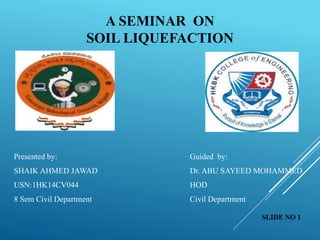A SEMINAR ON
SOIL LIQUEFACTION
Presented by: Guided by:
SHAIK AHMED JAWAD Dr. ABU SAYEED MOHAMMED
USN:1HK14CV044 HOD
8 Sem Civil Department Civil Department
SLIDE NO 1
 