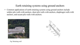 Earth retaining systems using ground anchors
• Common applications of earth retaining systems using ground anchors include
soldier pile walls with anchors, sheet pile walls with anchors, diaphragm walls with
anchors, and secant pile walls with anchors.
Fig. Retaining wall
 