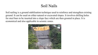 Soil Nails
Soil nailing is a ground stabilisation technique used to reinforce and strengthen existing
ground. It can be used on either natural or excavated slopes. It involves drilling holes
for steel bars to be inserted into a slope face which are then grouted in place. It is
economical and also applicable in seismic zones.
 