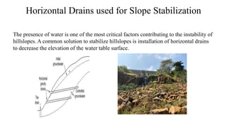 Horizontal Drains used for Slope Stabilization
The presence of water is one of the most critical factors contributing to the instability of
hillslopes. A common solution to stabilize hillslopes is installation of horizontal drains
to decrease the elevation of the water table surface.
 
