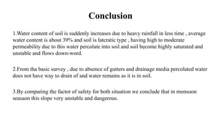 Conclusion
1.Water content of soil is suddenly increases due to heavy rainfall in less time , average
water content is about 39% and soil is latcratic type , having high to moderate
permeability due to this water percolate into soil and soil become highly saturated and
unstable and flows down-word.
2.From tha basic survey , due to absence of gutters and drainage media percolated water
does not have way to drain of and water remains as it is in soil.
3.By comparing the factor of safety for both situation we conclude that in monsoon
seasaon this slope very unstable and dangerous.
 