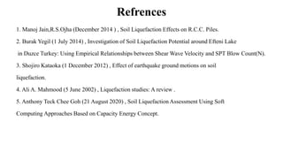 Refrences
1. Manoj Jain,R.S.Ojha (December 2014 ) , Soil Liquefaction Effects on R.C.C. Piles.
2. Burak Yegil (1 July 2014) , Investigation of Soil Liquefaction Potential around Efteni Lake
in Duzce Turkey: Using Empirical Relationships between Shear Wave Velocity and SPT Blow Count(N).
3. Shojiro Kataoka (1 December 2012) , Effect of earthquake ground motions on soil
liquefaction.
4. Ali A. Mahmood (5 June 2002) , Liquefaction studies: A review .
5. Anthony Teck Chee Goh (21 August 2020) , Soil Liquefaction Assessment Using Soft
Computing Approaches Based on Capacity Energy Concept.
 