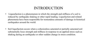 INTRODUCTION
• Liqueafaction is a phenomenon in which the strength and stiffness of a soil is
reduced by earthquake shaking or other rapid loading. Liquefaction and related
phenomena have been responsible for tremendous amounts of damage in historical
earthquakes around the world.
• Soil liquefaction occurs when a cohesionless saturated or partially saturated soil
substantially loses strength and stiffness in response to an applied stress such as
shaking during an earthquake or other sudden change in stress condition.
 