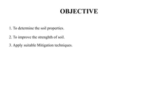 OBJECTIVE
1. To determine the soil properties.
2. To improve the strenghth of soil.
3. Apply suitable Mitigation techniques.
 