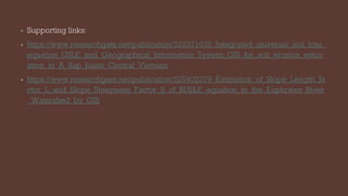 • Supporting links:
• https://www.researchgate.net/publication/322371635_Integrated_universal_soil_loss_
equation_USLE_and_Geographical_Information_System_GIS_for_soil_erosion_estim
ation_in_A_Sap_basin_Central_Vietnam
• https://www.researchgate.net/publication/325402279_Estimation_of_Slope_Length_fa
ctor_L_and_Slope_Steepness_Factor_S_of_RUSLE_equation_in_the_Euphrates_River
_Watershed_by_GIS
 