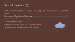 Rainfall Erosivity (R)
• Rainfall erosivity is the kinetic energy of raindrop’s impact and the rate of associated
runoff.
• Data source: Global Rainfall Erosivity (https://esdac.jrc.ec.europa.eu/content/global-
rainfall-erosivity)
• Spatial coverage: World
• Pixel size: 30 arc-seconds (~ 1 km at the equator)
• Limitation: It can overestimate the soil erosion.
 