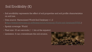 Soil Erodibility (K)
• Soil erodibility represents the effect of soil properties and soil profile characteristics
on soil loss.
• Data source: Harmonized World Soil Database v 1.2
(https://webarchive.iiasa.ac.at/Research/LUC/External-World-soil-database/HTML/)
• Spatial coverage: World
• Pixel size: 30 arc-seconds (~ 1 km at the equator)
• Limitation: It can overestimate the soil erosion.
 