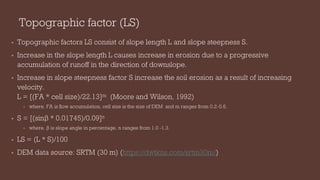 Topographic factor (LS)
• Topographic factors LS consist of slope length L and slope steepness S.
• Increase in the slope length L causes increase in erosion due to a progressive
accumulation of runoff in the direction of downslope.
• Increase in slope steepness factor S increase the soil erosion as a result of increasing
velocity.
L = [(FA * cell size)/22.13]m (Moore and Wilson, 1992)
• where, FA is flow accumulation, cell size is the size of DEM and m ranges from 0.2-0.6.
• S = [(sinβ * 0.01745)/0.09]n
• where, β is slope angle in percentage, n ranges from 1.0 -1.3.
• LS = (L * S)/100
• DEM data source: SRTM (30 m) (https://dwtkns.com/srtm30m/)
 