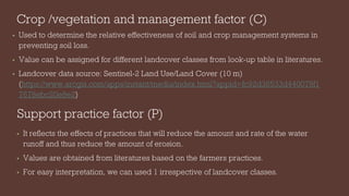 Crop /vegetation and management factor (C)
• Used to determine the relative effectiveness of soil and crop management systems in
preventing soil loss.
• Value can be assigned for different landcover classes from look-up table in literatures.
• Landcover data source: Sentinel-2 Land Use/Land Cover (10 m)
(https://www.arcgis.com/apps/instant/media/index.html?appid=fc92d38533d440078f1
7678ebc20e8e2)
Support practice factor (P)
• It reflects the effects of practices that will reduce the amount and rate of the water
runoff and thus reduce the amount of erosion.
• Values are obtained from literatures based on the farmers practices.
• For easy interpretation, we can used 1 irrespective of landcover classes.
 