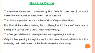 MULTISLOT DIVISOR
 The multislot divisor was developed by R.V. Geib for collection of the runoff
water from small plots of sizes from 1/125 to 1/250 ha.
 The divisor is provided with a number of slots of equal dimensions.
 It is fitted at the end of a rectangular box through which the runoff water from a
stilling tank passes with a uniform horizontal velocity.
 The flow gets divided into equal parts on passing through the slots.
 Only the flow passing through the central slot is considered, which is let into a
collecting tank, and the rest of the flow is allowed to drain away.
 