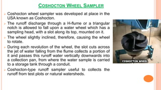 COSHOCTON WHEEL SAMPLER
 Coshocton wheel sampler was developed at place in the
USA known as Coshocton.
 The runoff discharge through a H-flume or a triangular
notch is allowed to fall upon a water wheel which has a
sampling head, with a slot along its top, mounted on it.
 The wheel slightly inclined, therefore, causing the wheel
to rotate.
 During each revolution of the wheel, the slot cuts across
the jet of water falling from the flume collects a portion of
it and passes this runoff water vertically downwards into
a collection pan, from where the water sample is carried
to a storage tank through a conduit.
 Coshocton-type runoff sampler useful to collects the
runoff from test plots or natural watersheds.
 