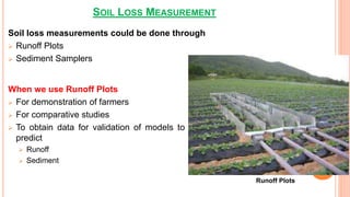 SOIL LOSS MEASUREMENT
Soil loss measurements could be done through
 Runoff Plots
 Sediment Samplers
When we use Runoff Plots
 For demonstration of farmers
 For comparative studies
 To obtain data for validation of models to
predict
 Runoff
 Sediment
Runoff Plots
 
