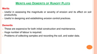 MERITS AND DEMERITS OF RUNOFF PLOTS
Merits
 Useful in assessing the magnitude or severity of erosion and its effect on soil
productivity.
 Useful in designing and establishing erosion control practices.
Demerits
 These are expensive for both initial construction and maintenance.
 Huge number of labour is required.
 Problems of collecting samples and recording the soil, and water data.
 