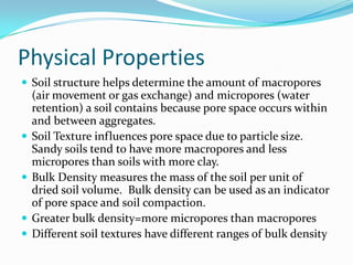 Physical Properties
 Soil structure helps determine the amount of macropores
    (air movement or gas exchange) and micropores (water
    retention) a soil contains because pore space occurs within
    and between aggregates.
   Soil Texture influences pore space due to particle size.
    Sandy soils tend to have more macropores and less
    micropores than soils with more clay.
   Bulk Density measures the mass of the soil per unit of
    dried soil volume. Bulk density can be used as an indicator
    of pore space and soil compaction.
   Greater bulk density=more micropores than macropores
   Different soil textures have different ranges of bulk density
 