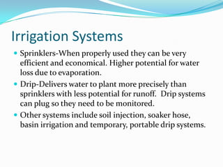 Irrigation Systems
 Sprinklers-When properly used they can be very
  efficient and economical. Higher potential for water
  loss due to evaporation.
 Drip-Delivers water to plant more precisely than
  sprinklers with less potential for runoff. Drip systems
  can plug so they need to be monitored.
 Other systems include soil injection, soaker hose,
  basin irrigation and temporary, portable drip systems.
 