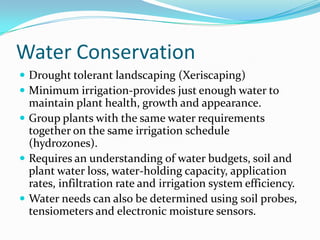 Water Conservation
 Drought tolerant landscaping (Xeriscaping)
 Minimum irrigation-provides just enough water to
  maintain plant health, growth and appearance.
 Group plants with the same water requirements
  together on the same irrigation schedule
  (hydrozones).
 Requires an understanding of water budgets, soil and
  plant water loss, water-holding capacity, application
  rates, infiltration rate and irrigation system efficiency.
 Water needs can also be determined using soil probes,
  tensiometers and electronic moisture sensors.
 