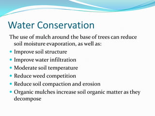 Water Conservation
The use of mulch around the base of trees can reduce
  soil moisture evaporation, as well as:
 Improve soil structure
 Improve water infiltration
 Moderate soil temperature
 Reduce weed competition
 Reduce soil compaction and erosion
 Organic mulches increase soil organic matter as they
  decompose
 