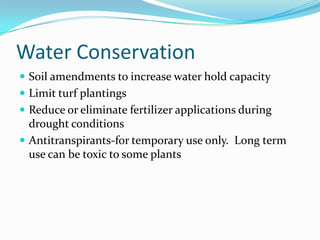 Water Conservation
 Soil amendments to increase water hold capacity
 Limit turf plantings
 Reduce or eliminate fertilizer applications during
  drought conditions
 Antitranspirants-for temporary use only. Long term
  use can be toxic to some plants
 