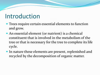 Introduction
 Trees require certain essential elements to function
  and grow.
 An essential element (or nutrient) is a chemical
  constituent that is involved in the metabolism of the
  tree or that is necessary for the tree to complete its life
  cycle.
 In nature these elements are present, replenished and
  recycled by the decomposition of organic matter.
 