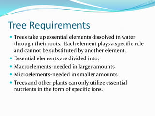 Tree Requirements
 Trees take up essential elements dissolved in water
    through their roots. Each element plays a specific role
    and cannot be substituted by another element.
   Essential elements are divided into:
   Macroelements-needed in larger amounts
   Microelements-needed in smaller amounts
   Trees and other plants can only utilize essential
    nutrients in the form of specific ions.
 