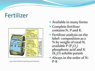 Fertilizer
                                                    Available in many forms
                                                    Complete fertilizer
                                                     contains N, P and K.
                                                    Fertilizer analysis on the
                                                     label- composition as a
                                                     % by weight of total N,
                                                     available P (P2O5)
                                                     phosphoric acid and K
                                                     (K2O) soluble potash
                                                    Always in the order of N-
  http://www.butlerswcd.org/Homeowner/Soils.html
                                                     P-K
 