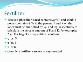 Fertilizer
 Because phosphoric acid contains 44% P and soluble
    potash contains 83% K, the percent P and K on the
    label must be multiplied by .44 and .83, respectively to
    calculate the percent amount of P and K. For example:
    A 50 lbs. bag of 10-6-4 fertilizer contains
   5 lbs. N
   3 lbs. P
   2 lbs K
   Complete fertilizers are not always needed
 