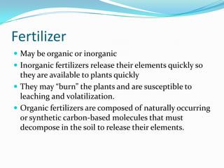Fertilizer
 May be organic or inorganic
 Inorganic fertilizers release their elements quickly so
  they are available to plants quickly
 They may “burn” the plants and are susceptible to
  leaching and volatilization.
 Organic fertilizers are composed of naturally occurring
  or synthetic carbon-based molecules that must
  decompose in the soil to release their elements.
 