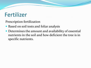 Fertilizer
Prescription fertilization
 Based on soil tests and foliar analysis
 Determines the amount and availability of essential
  nutrients in the soil and how deficient the tree is in
  specific nutrients.
 