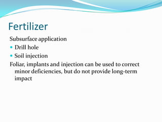 Fertilizer
Subsurface application
 Drill hole
 Soil injection
Foliar, implants and injection can be used to correct
  minor deficiencies, but do not provide long-term
  impact
 