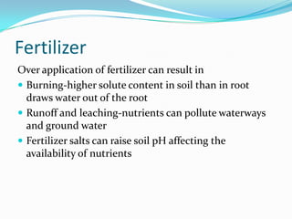 Fertilizer
Over application of fertilizer can result in
 Burning-higher solute content in soil than in root
  draws water out of the root
 Runoff and leaching-nutrients can pollute waterways
  and ground water
 Fertilizer salts can raise soil pH affecting the
  availability of nutrients
 