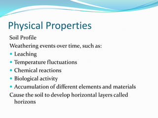 Physical Properties
Soil Profile
Weathering events over time, such as:
 Leaching
 Temperature fluctuations
 Chemical reactions
 Biological activity
 Accumulation of different elements and materials
Cause the soil to develop horizontal layers called
  horizons
 