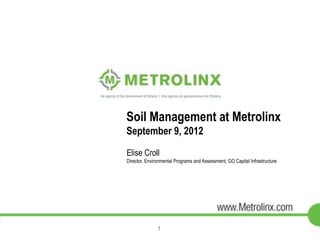 Soil Management at Metrolinx 
September 9, 2012 
Elise Croll 
Director, Environmental Programs and Assessment, GO Capital Infrastructure 
1 
 