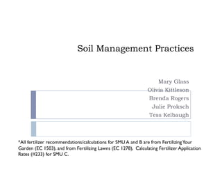 Soil Management Practices


                                                                   Mary Glass
                                                               Olivia Kittleson
                                                                Brenda Rogers
                                                                 Julie Proksch
                                                                Tess Kelbaugh



*All fertilizer recommendations/calculations for SMU A and B are from Fertilizing Your
Garden (EC 1503), and from Fertilizing Lawns (EC 1278), Calculating Fertilizer Application
Rates (#233) for SMU C.
 