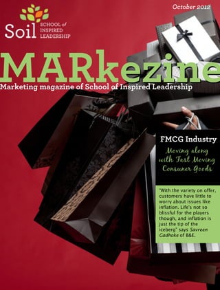 October 2012




MARkezine
    ezine
Marketing magazine of School of Inspired Leadership




                                          FMCG Industry
                                            Moving along
                                          with Fast Moving
                                           Consuner Goods

                                          “With the variety on offer,
                                          customers have little to
                                          worry about issues like
                                          inflation. Life's not so
                                          blissful for the players
                                          though, and inflation is
                                          just the tip of the
                                          iceberg” says Savreen
                                          Gadhoke of B&E.
 