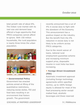 October 2012



total growth rate of about 8%.     recently announced has a cut of
The Indian rural market with its   4% in excise duty to fight with
vast size and demand base          the slowdown of the Economy.
offered a huge opportunity that    This announcement has a
FMCG companies cannot afford       positive impact on the industry.
to ignore. With 150 million        But the benefit from the 4%
households, the rural population   reduction in excise duty is not
is nearly three times the urban    likely to be uniform across
population.                        FMCG categories.

                                   Due to the recent waiver of
                                   loans, national rural
                                   employment guarantee scheme
                                   and increasing minimum
                                   support price, disposable
                                   income in rural India has been
                                   increasing.

                                   •   Foreign Direct Investment
                                   (FDI)
                                   Automatic investment approval
•   Governmental Policy            (including foreign technology
Government has enacted             agreements within specified
policies aimed at lifting of the   norms), up to 100% foreign
quantitative restrictions,         equity is allowed for most of the
reducing excise duties, FDI and    food processing sector except
food laws resulting in an          malted food, alcoholic
environment that fosters           beverages and those reserved
growth. The government

©SCHOOL of INSPIRED LEADERSHIP                        9 | MARKezine
 