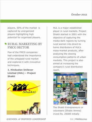 October 2012



players. 50% of the market is      HUL is a major established
captured by unorganized            player in rural markets. Project
players highlighting high          Shakti started in 2001 with the
potential for organized players.   objective of capturing the
                                   media-dark regions by turning
RURAL MARKETING BY                 rural women into direct-to
FMCG SECTOR                        home distributors of HUL’s
                                   mass-market products, after
Few of the FMCG companies
                                   analyzing the slowing
had understood the importance
                                   consumption patterns of urban
of the untapped rural market
                                   markets. This project is also
and explored it with innovative
                                   aimed at increasing the
techniques.
                                   company's rural distribution
1. Hindustan Unilever              reach.
Limited (HUL) – Project
Shakti




                                   The Shakti Entrepreneurs or
                                   volunteers (Shakti Amma)
                                   invest Rs. 20000 initially

©SCHOOL of INSPIRED LEADERSHIP                     11 | MARKezine
 