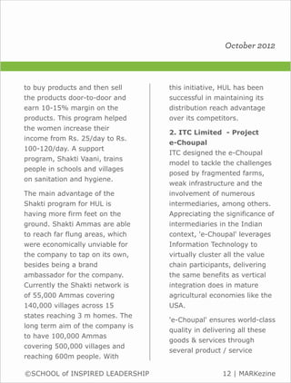 October 2012



to buy products and then sell     this initiative, HUL has been
the products door-to-door and     successful in maintaining its
earn 10-15% margin on the         distribution reach advantage
products. This program helped     over its competitors.
the women increase their
                                  2. ITC Limited - Project
income from Rs. 25/day to Rs.
                                  e-Choupal
100-120/day. A support
                                  ITC designed the e-Choupal
program, Shakti Vaani, trains
                                  model to tackle the challenges
people in schools and villages
                                  posed by fragmented farms,
on sanitation and hygiene.
                                  weak infrastructure and the
The main advantage of the         involvement of numerous
Shakti program for HUL is         intermediaries, among others.
having more firm feet on the      Appreciating the significance of
ground. Shakti Ammas are able     intermediaries in the Indian
to reach far flung areas, which   context, 'e-Choupal' leverages
were economically unviable for    Information Technology to
the company to tap on its own,    virtually cluster all the value
besides being a brand             chain participants, delivering
ambassador for the company.       the same benefits as vertical
Currently the Shakti network is   integration does in mature
of 55,000 Ammas covering          agricultural economies like the
140,000 villages across 15        USA.
states reaching 3 m homes. The
                                  'e-Choupal' ensures world-class
long term aim of the company is
                                  quality in delivering all these
to have 100,000 Ammas
                                  goods & services through
covering 500,000 villages and
                                  several product / service
reaching 600m people. With

©SCHOOL of INSPIRED LEADERSHIP                     12 | MARKezine
 