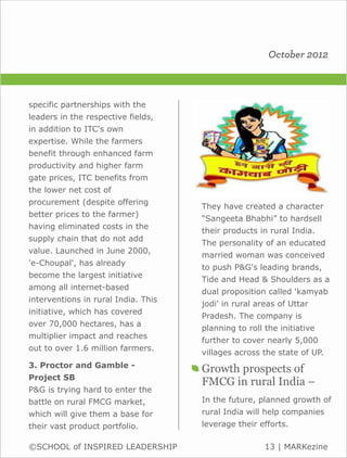 October 2012



specific partnerships with the
leaders in the respective fields,
in addition to ITC's own
expertise. While the farmers
benefit through enhanced farm
productivity and higher farm
gate prices, ITC benefits from
the lower net cost of
procurement (despite offering
                                     They have created a character
better prices to the farmer)
                                     “Sangeeta Bhabhi” to hardsell
having eliminated costs in the
                                     their products in rural India.
supply chain that do not add
                                     The personality of an educated
value. Launched in June 2000,
                                     married woman was conceived
'e-Choupal', has already
                                     to push P&G's leading brands,
become the largest initiative
                                     Tide and Head & Shoulders as a
among all internet-based
                                     dual proposition called 'kamyab
interventions in rural India. This
                                     jodi' in rural areas of Uttar
initiative, which has covered
                                     Pradesh. The company is
over 70,000 hectares, has a
                                     planning to roll the initiative
multiplier impact and reaches
                                     further to cover nearly 5,000
out to over 1.6 million farmers.
                                     villages across the state of UP.
3. Proctor and Gamble -
                                     Growth prospects of
Project SB
                                     FMCG in rural India –
P&G is trying hard to enter the
battle on rural FMCG market,         In the future, planned growth of
which will give them a base for      rural India will help companies
their vast product portfolio.        leverage their efforts.

©SCHOOL of INSPIRED LEADERSHIP                        13 | MARKezine
 