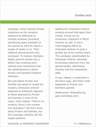 October 2012



campaign, which seemed almost      spellbound! Hindustan Unilever
ubiquitous as the company          certainly proved that apart from
deployed its billboards at         cricket, timing can be
multiple locations (including      immensely important in FMCG
advertising space available on     industry as well. It was a
bus panels as well) for about a    mind-boggling effort by
couple of weeks or so. Their       Hindustan Unilever to grab a
billboard advertisement only       greater pie of the market share.
conveyed: “A mystery shampoo.      This campaign spearheaded by
Eighty percent women say is        Hindustan Unilever attracted
better than anything else”,        tremendous attention from the
without even mentioning that       general public, advertising
the advertisement is about         industry and the competitors
Procter and Gamble’s Pantene       alike.
shampoo.
                                   It was, indeed, a watershed in
But just before Procter and        the Dove saga. And that’s what
Gamble was about to reveal the     happened to Procter and
mystery, Hindustan Unilever        Gamble’s gamble.
deployed its billboards adjacent
                                   (References: Wikipedia.org,
to those deployed by Procter
                                   gala-marketlaw.com)
and Gamble in most of the
cases, which stated: “There’s no
mystery. Dove is the number
one shampoo!!” We don’t know
about Procter and Gamble, but
this campaign certainly left the
target audience

©SCHOOL of INSPIRED LEADERSHIP                      17 | MARKezine
 