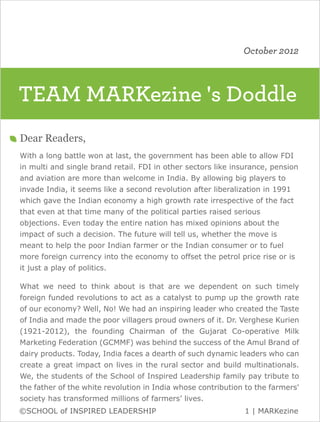 October 2012



TEAM MARKezine 's Doddle
Dear Readers,
With a long battle won at last, the government has been able to allow FDI
in multi and single brand retail. FDI in other sectors like insurance, pension
and aviation are more than welcome in India. By allowing big players to
invade India, it seems like a second revolution after liberalization in 1991
which gave the Indian economy a high growth rate irrespective of the fact
that even at that time many of the political parties raised serious
objections. Even today the entire nation has mixed opinions about the
impact of such a decision. The future will tell us, whether the move is
meant to help the poor Indian farmer or the Indian consumer or to fuel
more foreign currency into the economy to offset the petrol price rise or is
it just a play of politics.

What we need to think about is that are we dependent on such timely
foreign funded revolutions to act as a catalyst to pump up the growth rate
of our economy? Well, No! We had an inspiring leader who created the Taste
of India and made the poor villagers proud owners of it. Dr. Verghese Kurien
(1921-2012), the founding Chairman of the Gujarat Co-operative Milk
Marketing Federation (GCMMF) was behind the success of the Amul Brand of
dairy products. Today, India faces a dearth of such dynamic leaders who can
create a great impact on lives in the rural sector and build multinationals.
We, the students of the School of Inspired Leadership family pay tribute to
the father of the white revolution in India whose contribution to the farmers'
society has transformed millions of farmers’ lives.
©SCHOOL of INSPIRED LEADERSHIP                                 1 | MARKezine
 