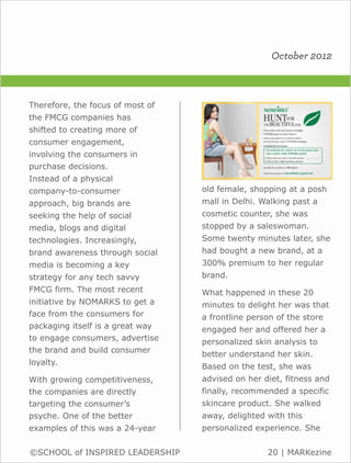 October 2012



Therefore, the focus of most of
the FMCG companies has
shifted to creating more of
consumer engagement,
involving the consumers in
purchase decisions.
Instead of a physical
company-to-consumer               old female, shopping at a posh
approach, big brands are          mall in Delhi. Walking past a
seeking the help of social        cosmetic counter, she was
media, blogs and digital          stopped by a saleswoman.
technologies. Increasingly,       Some twenty minutes later, she
brand awareness through social    had bought a new brand, at a
media is becoming a key           300% premium to her regular
strategy for any tech savvy       brand.
FMCG firm. The most recent        What happened in these 20
initiative by NOMARKS to get a    minutes to delight her was that
face from the consumers for       a frontline person of the store
packaging itself is a great way   engaged her and offered her a
to engage consumers, advertise    personalized skin analysis to
the brand and build consumer
                                  better understand her skin.
loyalty.
                                  Based on the test, she was
With growing competitiveness,     advised on her diet, fitness and
the companies are directly        finally, recommended a specific
targeting the consumer’s          skincare product. She walked
psyche. One of the better         away, delighted with this
examples of this was a 24-year    personalized experience. She


©SCHOOL of INSPIRED LEADERSHIP                    20 | MARKezine
 