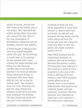 October 2012



would, of course, discuss this       Hundreds of birds will sing,
with many of her friends. She is     while, dragonflies & many other
not unique. She represents 50        will join in, flowers and fruits
million young Indian consumers       will bloom, an odd owl and
who account for over 60% of          pussycat will sing along, and the
the new consumption in               entire planet will form the
discretionary categories such as     chorus and wish him a long life.
durables, skincare and apparel.      A genuine effort to save the
                                     planet and create customer
A friend bought a fabulous blue
                                     loyalty, isn’t it?
shirt from LOUIS PHILIPPE,
earlier this year. On his birthday   Most FMCG products are low
a month later, to his surprise,      involvement products, so
he was greeted with a card           incentive and not the product
wishing him happy birthday and       becomes the primary reward.
telling him that the card            This becomes more relevant, if
certified that a tree had been       the incentive is exotic & not in
planted in his name at Satkosia      proportion to the cost of the
Gorge Sanctuary, Orissa, in          product. But due to its low
association with Grow Trees          margins, most FMCG products
NGO for him, for us and for          cannot afford to do so.
mother earth. The company            Further, there is low product
drew him in by informing him         differentiation that leads to low
that this year, friends and          customer loyalty and high
relatives would not be the only      switching. Customer retention
ones singing on his birthday.        becomes very important as
The sky, clouds and winds will       acquiring a new customer is
also join in the celebration.        five times more costly than

©SCHOOL of INSPIRED LEADERSHIP                            21 | MARKezine
 