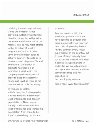 October 2012



retaining the existing customer.    bit too far.
If one organization is not
                                    Another problem with the
providing customer satisfaction,
                                    loyalty program is that they
then its competitor will provide
                                    have become so popular that
the same and drive it out of the
                                    there are actually too many of
market. This is why most efforts
                                    them. We all probably have a
in the direction of loyalty
                                    reward card for every major
program are limited to short
                                    supermarket in the country, but
term efforts to boost sales to
                                    do any of them actually have
achieve quarterly targets or to
                                    our exclusive loyalty? And when
promote new categories / brand
                                    it comes to supermarkets in
extensions. Innovation in
                                    particular, we are often bound
products has become an
                                    to shop at our nearest and most
important aspect which the
                                    convenient shop and not
company needs to address, in
                                    according to
order to keep the customer
                                    the best loyalty scheme.
happy and loyal as there is not
one market in India but many.       References: www.facebook.com

In this age of instant
satisfaction, the Indian psyche
is tuned towards a decreased
level of tolerance and greater
expectations. Thus, we can
'satisfy' such a customer but
level of tolerance and increasing
expectation from them to be
'loyal' is stretching the issue a

©SCHOOL of INSPIRED LEADERSHIP                     22 | MARKezine
 