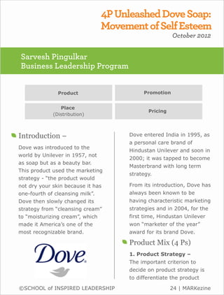 4P Unleashed Dove Soap:
                               Movement of Self Esteem
                                                     October 2012


Sarvesh Pingulkar
Business Leadership Program


               Product                   Promotion


                Place
                                           Pricing
             (Distribution)



Introduction –                      Dove entered India in 1995, as
                                    a personal care brand of
Dove was introduced to the
                                    Hindustan Unilever and soon in
world by Unilever in 1957, not
                                    2000; it was tapped to become
as soap but as a beauty bar.
                                    Masterbrand with long term
This product used the marketing
                                    strategy.
strategy - “the product would
not dry your skin because it has    From its introduction, Dove has
one-fourth of cleansing milk”.      always been known to be
Dove then slowly changed its        having characteristic marketing
strategy from “cleansing cream”     strategies and in 2004, for the
to “moisturizing cream”, which      first time, Hindustan Unilever
made it America’s one of the        won “marketer of the year”
most recognizable brand.            award for its brand Dove.

                                    Product Mix (4 Ps)
                                    1. Product Strategy –
                                    The important criterion to
                                    decide on product strategy is
                                    to differentiate the product

©SCHOOL of INSPIRED LEADERSHIP                       24 | MARKezine
 