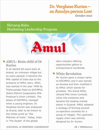 Dr. Verghese Kurien –
                                   an Amulya person Lost
                                                     October 2012


Shivaraj Babu
Marketing Leadership Program




AMUL- Brain child of Dr               dairy industry offering
Kurien                                opportunities galore to
It all started 60 years back at       entrepreneurs worldwide.

Anand, an unknown village but
                                      White Revolution
as years passed; it became the
                                      Mr. Kurien gave a unique name
Milk capital of India due to the
                                      to KDCMPUL and it was named
presence of AMUL dairy. AMUL
                                      as Amulya and then modified it
was started in the year 1946 by
                                      to AMUL which stands for
Tribhuvandas Patel as KDCMPUL
                                      priceless. The brand AMUL
(Kaira District Cooperative Milk
                                      (Anand Milk Union Limited)
Producer’s Union Limited). The
                                      came into existence and
phase of KDCMPUL changed              became the leading market
when a young engineer, Dr.            player in Gujarat. AMUL adopted
Verghese Kurien was employed          a strategy of forming several
at Anand, later to be known to        co-operative societies for a
the whole world as "the               group of villages. The upstream
Milkman of India". Today, India       supply chain was entirely
is 'The Oyster' of the global         designed by Dr. Kurien.

©SCHOOL of INSPIRED LEADERSHIP                       28 | MARKezine
 
