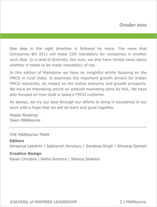 October 2012



One step in the right direction is followed by more. The news that
Companies Bill 2011 will make CSR mandatory for companies is another
such step. In a land of diversity, like ours, we also have mixed views about
whether it needs to be made mandatory of not.

In this edition of Markezine we have an insightful article focusing on the
FMCG in rural India. It examines the important growth drivers for Indian
FMCG industries, its impact on the Indian economy and growth prospects.
We have an interesting article on ambush marketing done by HUL. We have
also focused on how loyal is today’s FMCG customer.

As always, we try our best through our efforts to bring in excellence in our
work with a hope that we will all learn and grow together.

Happy Reading!
Team MARKezine
.........................................................................................................................................................................

THE MARKezine TEAM
Editors
Ishwarya Lakshmi | Sabharish Koruturu | Sandeep Singh | Shivaraj Ganesh

Creative Design
Karan Chhabra | Nikhil Girhotra | Sheeza Shakeel




©SCHOOL of INSPIRED LEADERSHIP                                                                                                         2 | MARKezine
 