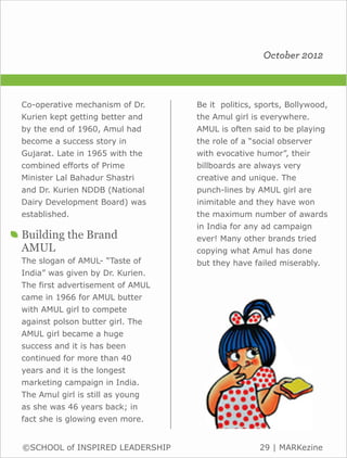 October 2012



Co-operative mechanism of Dr.     Be it politics, sports, Bollywood,
Kurien kept getting better and    the Amul girl is everywhere.
by the end of 1960, Amul had      AMUL is often said to be playing
become a success story in         the role of a “social observer
Gujarat. Late in 1965 with the    with evocative humor”, their
combined efforts of Prime         billboards are always very
Minister Lal Bahadur Shastri      creative and unique. The
and Dr. Kurien NDDB (National     punch-lines by AMUL girl are
Dairy Development Board) was      inimitable and they have won
established.                      the maximum number of awards
                                  in India for any ad campaign
Building the Brand                ever! Many other brands tried
AMUL                              copying what Amul has done
The slogan of AMUL- “Taste of     but they have failed miserably.
India” was given by Dr. Kurien.
The first advertisement of AMUL
came in 1966 for AMUL butter
with AMUL girl to compete
against polson butter girl. The
AMUL girl became a huge
success and it is has been
continued for more than 40
years and it is the longest
marketing campaign in India.
The Amul girl is still as young
as she was 46 years back; in
fact she is glowing even more.


©SCHOOL of INSPIRED LEADERSHIP                    29 | MARKezine
 