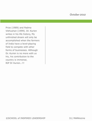 October 2012



Prize (1989) and Padma
Vibhushan (1999). Dr. Kurien
writes in his life history, My
unfinished dream will only be
accomplished when the farmers
of India have a level-playing
field to compete with other
forms of businesses. Although
Dr. Kurien is no more with us
his, his contribution to the
country is immense.
RIP Dr Kurien…!!!




©SCHOOL of INSPIRED LEADERSHIP   31| MARKezine
 