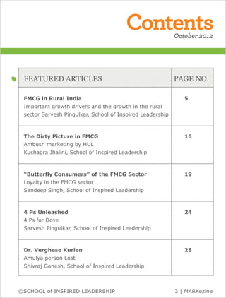 Contents                                                                                                                               October 2012



          .............................................................................................................................................................................
..............................................................................................................................................................................




                                                                                                                                                                                                                                           ..............................................................................................................................................................................




                                                                                                                                                                                                                                                                                                                                                                                                                                 ..............................................................................................................................................................................
                                                                                                                                                                                 FEATURED ARTICLES                                                                                                                                                             PAGE NO.
          .............................................................................................................................................................................

                                                                                                                                                                                 FMCG in Rural India                                                                                                                                                                                                                        5
                                                                                                                                                                                 Important growth drivers and the growth in the rural
                                                                                                                                                                                 sector Sarvesh Pingulkar, School of Inspired Leadership
          .............................................................................................................................................................................

                                                                                                                                                                                 The Dirty Picture in FMCG                                                                                                                                                                                                                  16
                                                                                                                                                                                 Ambush marketing by HUL
                                                                                                                                                                                 Kushagra Jhalini, School of Inspired Leadership
          .............................................................................................................................................................................

                                                                                                                                                                                 “Butterfly Consumers” of the FMCG Sector                                                                                                                                                                                                   19
                                                                                                                                                                                 Loyalty in the FMCG sector
                                                                                                                                                                                 Sandeep Singh, School of Inspired Leadership
          .............................................................................................................................................................................

                                                                                                                                                                                 4 Ps Unleashed                                                                                                                                                                                                                             24
                                                                                                                                                                                 4 Ps for Dove
                                                                                                                                                                                 Sarvesh Pingulkar, School of Inspired Leadership
          .............................................................................................................................................................................

                                                                                                                                                                                 Dr. Verghese Kurien                                                                                                                                                                                                                        28
                                                                                                                                                                                 Amulya person Lost
                                                                                                                                                                                 Shivraj Ganesh, School of Inspired Leadership
          .............................................................................................................................................................................


                         ©SCHOOL of INSPIRED LEADERSHIP                                                                                                                                                                                                                                                                                                                                      3 | MARKezine
 